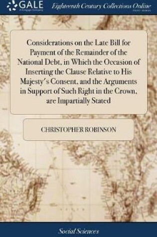 Cover of Considerations on the Late Bill for Payment of the Remainder of the National Debt, in Which the Occasion of Inserting the Clause Relative to His Majesty's Consent, and the Arguments in Support of Such Right in the Crown, Are Impartially Stated