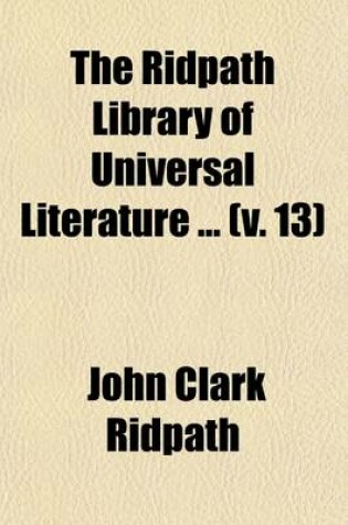 Cover of The Ridpath Library of Universal Literature (Volume 13); A Biographical and Bibliographical Summary of the World's Most Eminent Authors, Including the Choicest Extracts and Masterpieces from Their Writings, Comprising the Best Features of Many Celebrated Compi