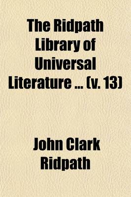 Book cover for The Ridpath Library of Universal Literature (Volume 13); A Biographical and Bibliographical Summary of the World's Most Eminent Authors, Including the Choicest Extracts and Masterpieces from Their Writings, Comprising the Best Features of Many Celebrated Compi