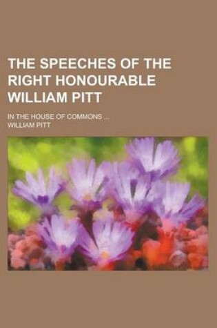 Cover of The Speeches of the Right Honourable William Pitt; In the House of Commons ...