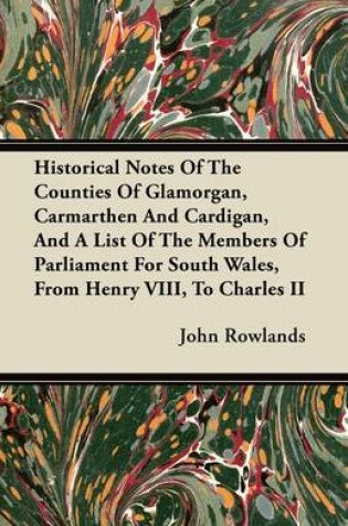 Cover of Historical Notes Of The Counties Of Glamorgan, Carmarthen And Cardigan, And A List Of The Members Of Parliament For South Wales, From Henry VIII, To Charles II