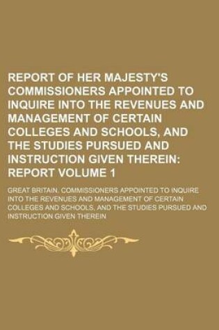 Cover of Report of Her Majesty's Commissioners Appointed to Inquire Into the Revenues and Management of Certain Colleges and Schools, and the Studies Pursued and Instruction Given Therein Volume 1; Report