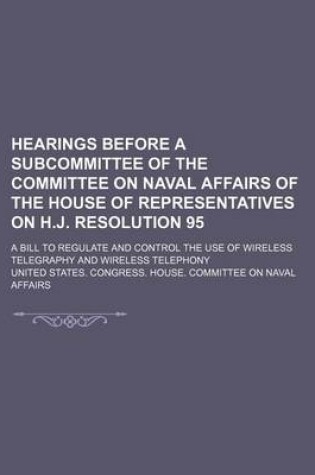 Cover of Hearings Before a Subcommittee of the Committee on Naval Affairs of the House of Representatives on H.J. Resolution 95; A Bill to Regulate and Control the Use of Wireless Telegraphy and Wireless Telephony
