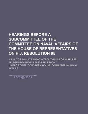 Book cover for Hearings Before a Subcommittee of the Committee on Naval Affairs of the House of Representatives on H.J. Resolution 95; A Bill to Regulate and Control the Use of Wireless Telegraphy and Wireless Telephony
