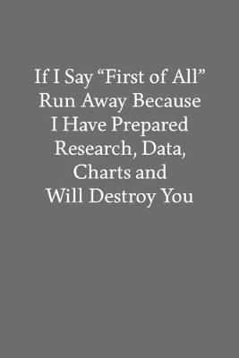 Book cover for If I Say "First of All" Run Away Because I Have Prepared Research, Data, Charts and Will Destroy You