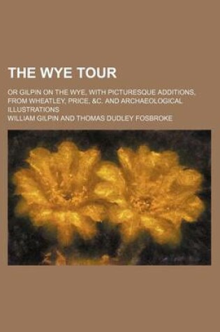 Cover of The Wye Tour; Or Gilpin on the Wye, with Picturesque Additions, from Wheatley, Price, &C. and Archaeological Illustrations