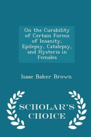 Cover of On the Curability of Certain Forms of Insanity, Epilepsy, Catalepsy, and Hysteria in Females - Scholar's Choice Edition