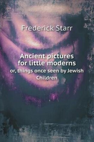 Cover of Ancient pictures for little moderns or, things once seen by Jewish Children