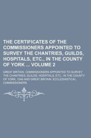 Cover of The Certificates of the Commissioners Appointed to Survey the Chantries, Guilds, Hospitals, Etc., in the County of York Volume 2