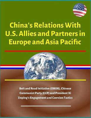Book cover for China's Relations With U.S. Allies and Partners in Europe and Asia Pacific - Belt and Road Initiative (OBOR), Chinese Communist Party (CCP) and President Xi Jinping's Engagement and Coercion Tactics