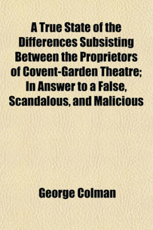 Cover of A True State of the Differences Subsisting Between the Proprietors of Covent-Garden Theatre; In Answer to a False, Scandalous, and Malicious