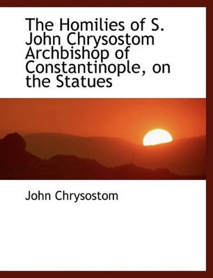 Book cover for The Homilies of S. John Chrysostom Archbishop of Constantinople, on the Statues