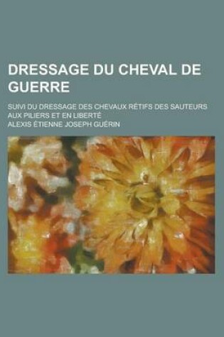 Cover of Dressage Du Cheval de Guerre; Suivi Du Dressage Des Chevaux Retifs Des Sauteurs Aux Piliers Et En Liberte