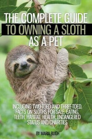 Cover of The Complete Guide to Owning a Sloth as a Pet Including Two-Toed and Three-Toed. Facts on Sloths for Sale, Eating, Teeth, Habitat, Health, Endangered Status and Charities