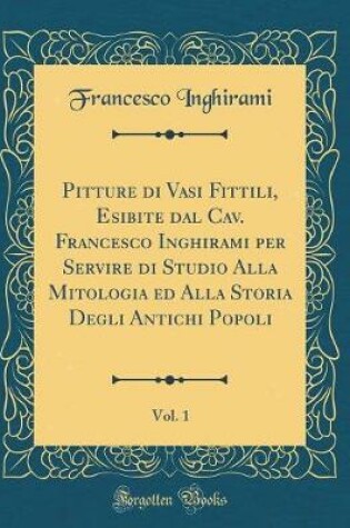 Cover of Pitture di Vasi Fittili, Esibite dal Cav. Francesco Inghirami per Servire di Studio Alla Mitologia ed Alla Storia Degli Antichi Popoli, Vol. 1 (Classic Reprint)