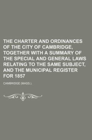 Cover of The Charter and Ordinances of the City of Cambridge, Together with a Summary of the Special and General Laws Relating to the Same Subject, and the Municipal Register for 1857