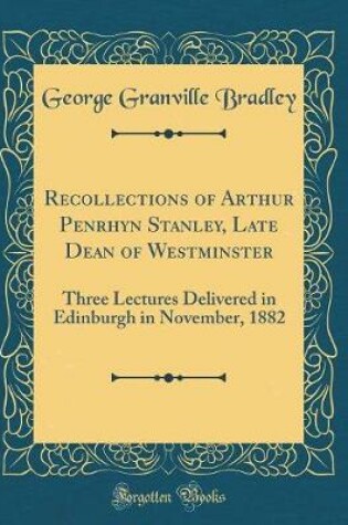 Cover of Recollections of Arthur Penrhyn Stanley, Late Dean of Westminster: Three Lectures Delivered in Edinburgh in November, 1882 (Classic Reprint)