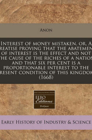 Cover of Interest of Money Mistaken, Or, a Treatise Proving That the Abatement of Interest Is the Effect and Not the Cause of the Riches of a Nation and That Six Per Cent Is a Proportionable Interest to the Present Condition of This Kingdom. (1668)