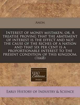 Book cover for Interest of Money Mistaken, Or, a Treatise Proving That the Abatement of Interest Is the Effect and Not the Cause of the Riches of a Nation and That Six Per Cent Is a Proportionable Interest to the Present Condition of This Kingdom. (1668)