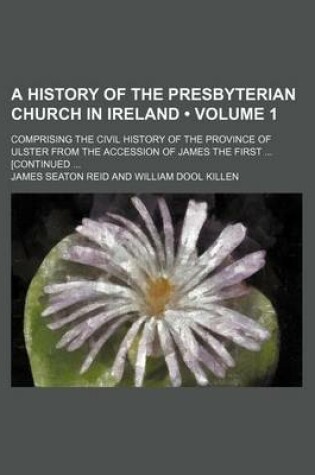 Cover of A History of the Presbyterian Church in Ireland (Volume 1); Comprising the Civil History of the Province of Ulster from the Accession of James the First [Continued