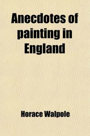 Cover of Anecdotes of Painting in England (Volume 1); With Some Account of the Principal Artists, and Incidental Notes on Other Arts. Also, a Catalogue of Engravers Who Have Been Born or Resided in England