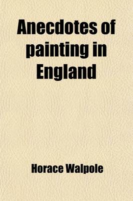 Book cover for Anecdotes of Painting in England (Volume 1); With Some Account of the Principal Artists, and Incidental Notes on Other Arts. Also, a Catalogue of Engravers Who Have Been Born or Resided in England