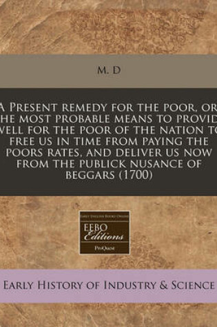 Cover of A Present Remedy for the Poor, Or, the Most Probable Means to Provide Well for the Poor of the Nation to Free Us in Time from Paying the Poors Rates, and Deliver Us Now from the Publick Nusance of Beggars (1700)