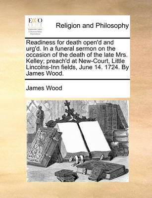 Book cover for Readiness for Death Open'd and Urg'd. in a Funeral Sermon on the Occasion of the Death of the Late Mrs. Kelley; Preach'd at New-Court, Little Lincolns-Inn Fields, June 14. 1724. by James Wood.