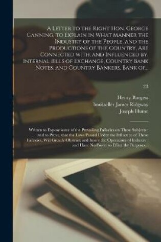 Cover of A Letter to the Right Hon. George Canning, to Explain in What Manner the Industry of the People, and the Productions of the Country, Are Connected With, and Influenced by, Internal Bills of Exchange, Country Bank Notes, and Country Bankers, Bank Of...; 23