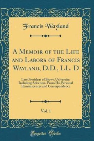 Cover of A Memoir of the Life and Labors of Francis Wayland, D.D., LL. D, Vol. 1: Late President of Brown University; Including Selections From His Personal Reminiscences and Correspondence (Classic Reprint)