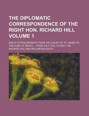 Book cover for The Diplomatic Correspondence of the Right Hon. Richard Hill; Envoy Extraordinary from the Court of St. James to the Duke of Savoy ... from July 1703,