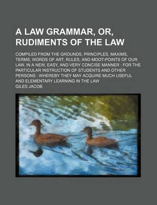 Book cover for A Law Grammar, Or, Rudiments of the Law; Compiled from the Grounds, Principles, Maxims, Terms, Words of Art, Rules, and Moot-Points of Our Law, in a New, Easy, and Very Concise Manner for the Particular Instruction of Students and Other