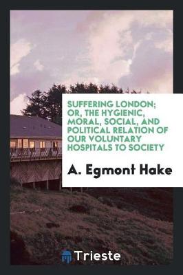 Book cover for Suffering London; Or, the Hygienic, Moral, Social, and Political Relation of Our Voluntary Hospitals to Society