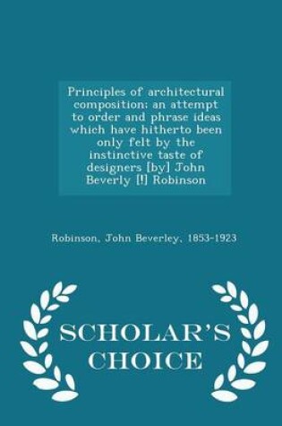 Cover of Principles of Architectural Composition; An Attempt to Order and Phrase Ideas Which Have Hitherto Been Only Felt by the Instinctive Taste of Designers [By] John Beverly [!] Robinson - Scholar's Choice Edition