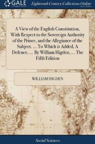 Cover of A View of the English Constitution, with Respect to the Sovereign Authority of the Prince, and the Allegiance of the Subject. ... to Which Is Added, a Defence, ... by William Higden, ... the Fifth Edition