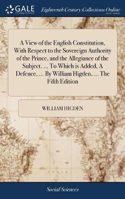 Book cover for A View of the English Constitution, with Respect to the Sovereign Authority of the Prince, and the Allegiance of the Subject. ... to Which Is Added, a Defence, ... by William Higden, ... the Fifth Edition