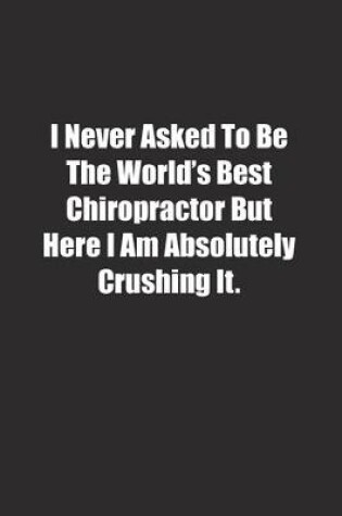 Cover of I Never Asked To Be The World's Best Chiropractor But Here I Am Absolutely Crushing It.