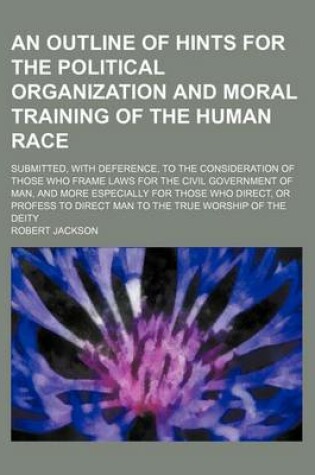 Cover of An Outline of Hints for the Political Organization and Moral Training of the Human Race; Submitted, with Deference, to the Consideration of Those Who Frame Laws for the Civil Government of Man, and More Especially for Those Who Direct, or