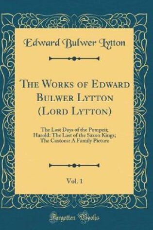 Cover of The Works of Edward Bulwer Lytton (Lord Lytton), Vol. 1: The Last Days of the Pompeii; Harold: The Last of the Saxon Kings; The Caxtons: A Family Picture (Classic Reprint)