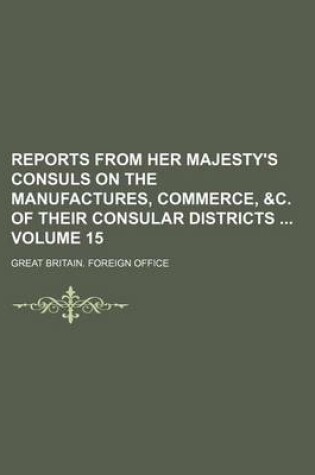 Cover of Reports from Her Majesty's Consuls on the Manufactures, Commerce, &C. of Their Consular Districts Volume 15