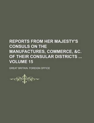 Book cover for Reports from Her Majesty's Consuls on the Manufactures, Commerce, &C. of Their Consular Districts Volume 15