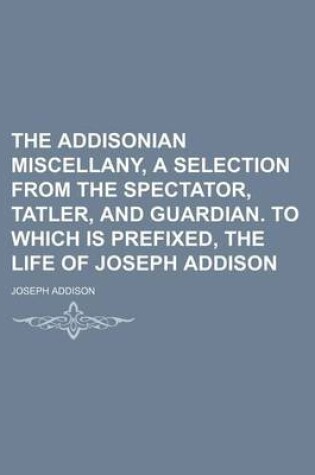 Cover of The Addisonian Miscellany, a Selection from the Spectator, Tatler, and Guardian. to Which Is Prefixed, the Life of Joseph Addison