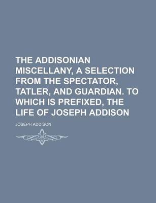 Book cover for The Addisonian Miscellany, a Selection from the Spectator, Tatler, and Guardian. to Which Is Prefixed, the Life of Joseph Addison