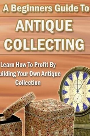 Cover of A Beginners Guide to Antique Collecting: Learn How to Profit By Building Your Own Antique Collection