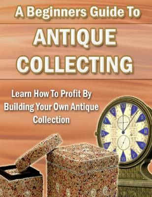 Book cover for A Beginners Guide to Antique Collecting: Learn How to Profit By Building Your Own Antique Collection