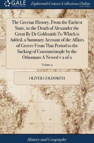 Cover of The Grecian History, from the Earliest State, to the Death of Alexander the Great by Dr Goldsmith to Which Is Added, a Summary Account of the Affairs of Greece from That Period to the Sacking of Constantinople by the Othomans a Newed V 2 of 2; Volume 2