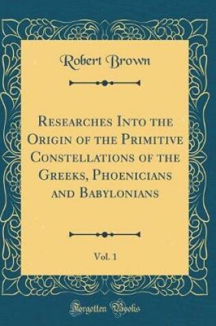 Cover of Researches Into the Origin of the Primitive Constellations of the Greeks, Phoenicians and Babylonians, Vol. 1 (Classic Reprint)