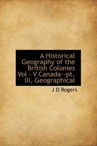 Cover of A Historical Geography of the British Colonies Vol - V Canada--PT. III, Geographical