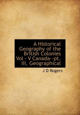 Book cover for A Historical Geography of the British Colonies Vol - V Canada--PT. III, Geographical