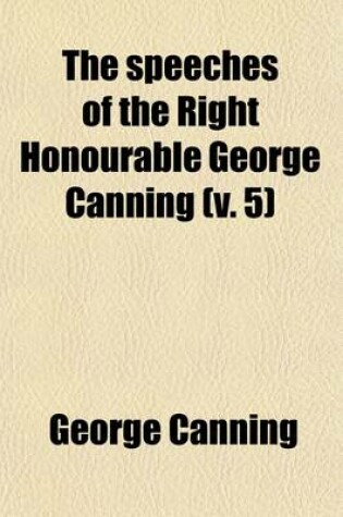 Cover of The Speeches of the Right Honourable George Canning (Volume 5); With a Memoir of His Life